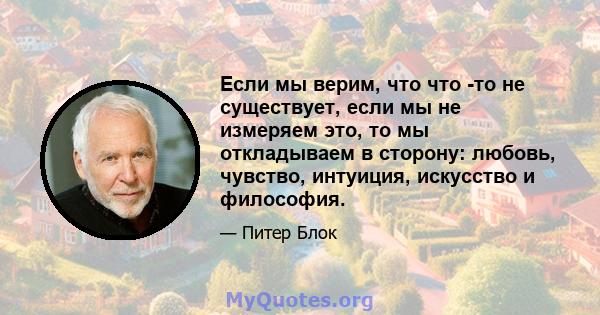 Если мы верим, что что -то не существует, если мы не измеряем это, то мы откладываем в сторону: любовь, чувство, интуиция, искусство и философия.