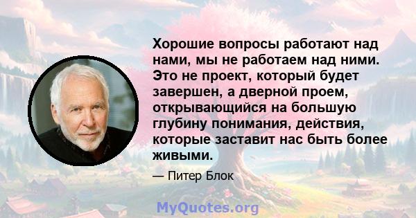 Хорошие вопросы работают над нами, мы не работаем над ними. Это не проект, который будет завершен, а дверной проем, открывающийся на большую глубину понимания, действия, которые заставит нас быть более живыми.