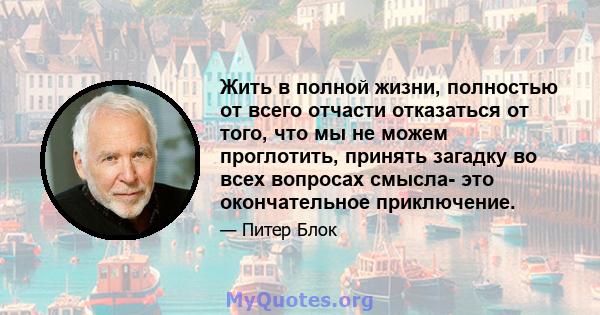 Жить в полной жизни, полностью от всего отчасти отказаться от того, что мы не можем проглотить, принять загадку во всех вопросах смысла- это окончательное приключение.