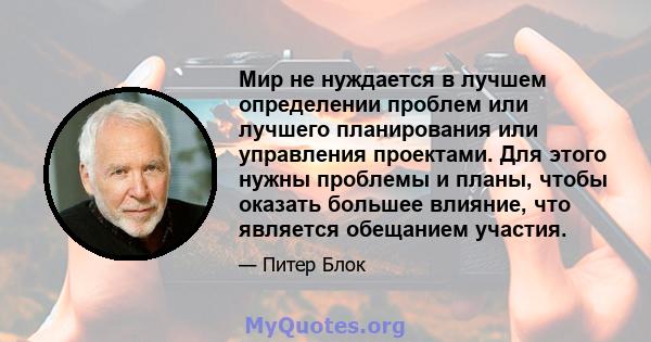 Мир не нуждается в лучшем определении проблем или лучшего планирования или управления проектами. Для этого нужны проблемы и планы, чтобы оказать большее влияние, что является обещанием участия.