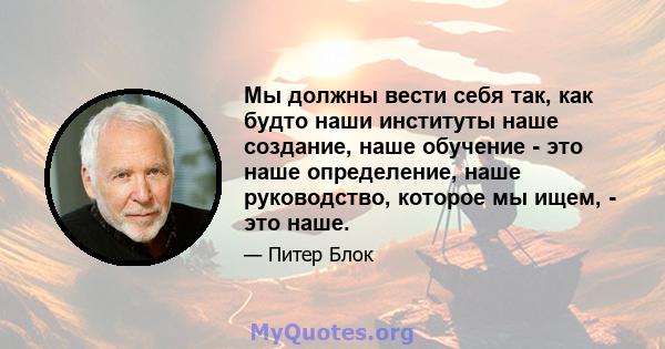 Мы должны вести себя так, как будто наши институты наше создание, наше обучение - это наше определение, наше руководство, которое мы ищем, - это наше.