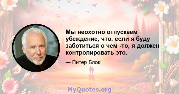 Мы неохотно отпускаем убеждение, что, если я буду заботиться о чем -то, я должен контролировать это.