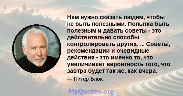 Нам нужно сказать людям, чтобы не быть полезными. Попытка быть полезным и давать советы - это действительно способы контролировать других. ... Советы, рекомендации и очевидные действия - это именно то, что увеличивает