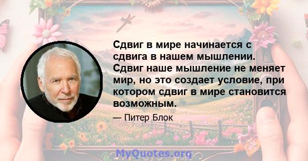 Сдвиг в мире начинается с сдвига в нашем мышлении. Сдвиг наше мышление не меняет мир, но это создает условие, при котором сдвиг в мире становится возможным.