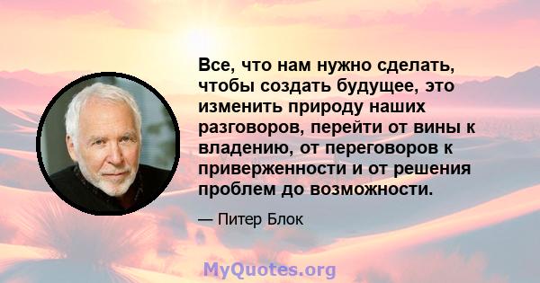 Все, что нам нужно сделать, чтобы создать будущее, это изменить природу наших разговоров, перейти от вины к владению, от переговоров к приверженности и от решения проблем до возможности.