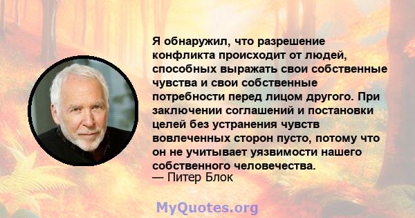 Я обнаружил, что разрешение конфликта происходит от людей, способных выражать свои собственные чувства и свои собственные потребности перед лицом другого. При заключении соглашений и постановки целей без устранения