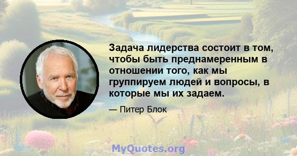 Задача лидерства состоит в том, чтобы быть преднамеренным в отношении того, как мы группируем людей и вопросы, в которые мы их задаем.