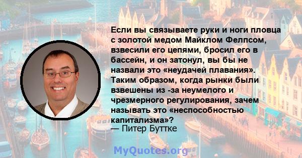 Если вы связываете руки и ноги пловца с золотой медом Майклом Фелпсом, взвесили его цепями, бросил его в бассейн, и он затонул, вы бы не назвали это «неудачей плавания». Таким образом, когда рынки были взвешены из -за