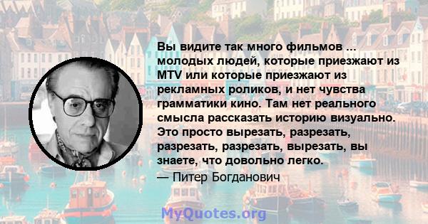 Вы видите так много фильмов ... молодых людей, которые приезжают из MTV или которые приезжают из рекламных роликов, и нет чувства грамматики кино. Там нет реального смысла рассказать историю визуально. Это просто