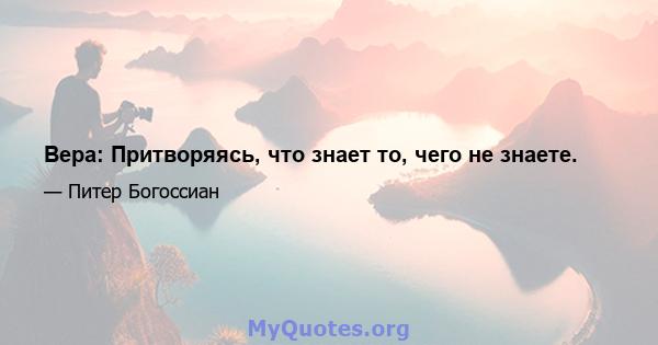 Вера: Притворяясь, что знает то, чего не знаете.