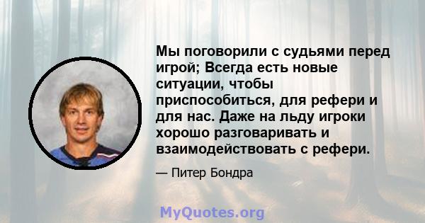 Мы поговорили с судьями перед игрой; Всегда есть новые ситуации, чтобы приспособиться, для рефери и для нас. Даже на льду игроки хорошо разговаривать и взаимодействовать с рефери.