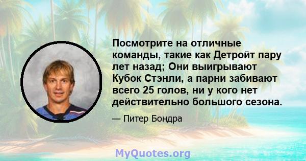 Посмотрите на отличные команды, такие как Детройт пару лет назад; Они выигрывают Кубок Стэнли, а парни забивают всего 25 голов, ни у кого нет действительно большого сезона.