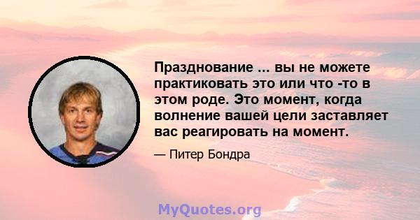 Празднование ... вы не можете практиковать это или что -то в этом роде. Это момент, когда волнение вашей цели заставляет вас реагировать на момент.