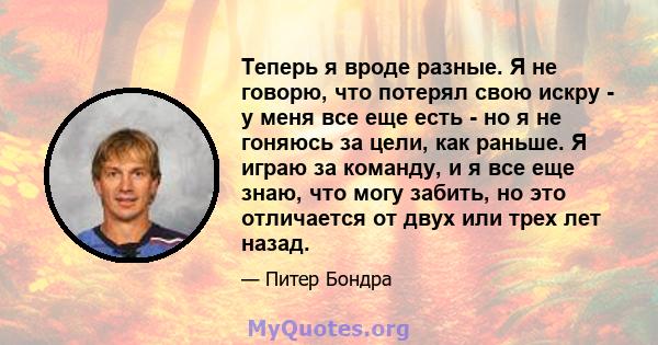 Теперь я вроде разные. Я не говорю, что потерял свою искру - у меня все еще есть - но я не гоняюсь за цели, как раньше. Я играю за команду, и я все еще знаю, что могу забить, но это отличается от двух или трех лет назад.