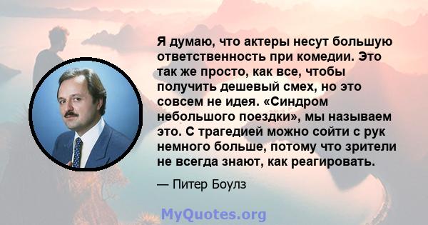 Я думаю, что актеры несут большую ответственность при комедии. Это так же просто, как все, чтобы получить дешевый смех, но это совсем не идея. «Синдром небольшого поездки», мы называем это. С трагедией можно сойти с рук 