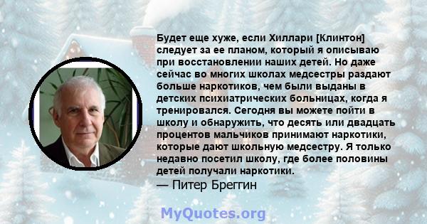 Будет еще хуже, если Хиллари [Клинтон] следует за ее планом, который я описываю при восстановлении наших детей. Но даже сейчас во многих школах медсестры раздают больше наркотиков, чем были выданы в детских