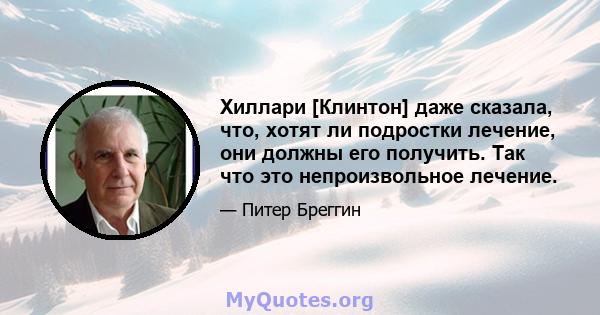 Хиллари [Клинтон] даже сказала, что, хотят ли подростки лечение, они должны его получить. Так что это непроизвольное лечение.