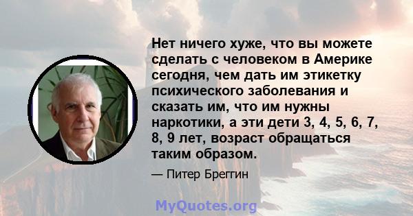 Нет ничего хуже, что вы можете сделать с человеком в Америке сегодня, чем дать им этикетку психического заболевания и сказать им, что им нужны наркотики, а эти дети 3, 4, 5, 6, 7, 8, 9 лет, возраст обращаться таким