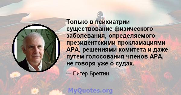 Только в психиатрии существование физического заболевания, определяемого президентскими прокламациями APA, решениями комитета и даже путем голосования членов APA, не говоря уже о судах.