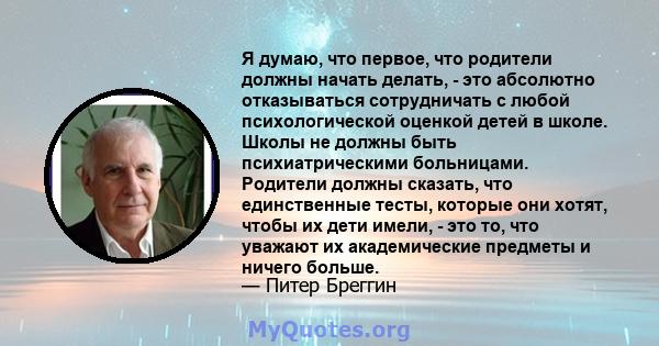 Я думаю, что первое, что родители должны начать делать, - это абсолютно отказываться сотрудничать с любой психологической оценкой детей в школе. Школы не должны быть психиатрическими больницами. Родители должны сказать, 