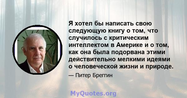 Я хотел бы написать свою следующую книгу о том, что случилось с критическим интеллектом в Америке и о том, как она была подорвана этими действительно мелкими идеями о человеческой жизни и природе.