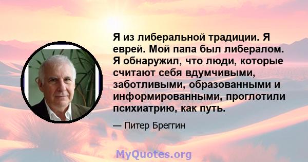 Я из либеральной традиции. Я еврей. Мой папа был либералом. Я обнаружил, что люди, которые считают себя вдумчивыми, заботливыми, образованными и информированными, проглотили психиатрию, как путь.