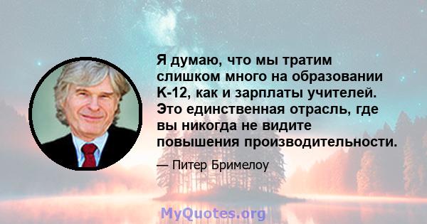 Я думаю, что мы тратим слишком много на образовании K-12, как и зарплаты учителей. Это единственная отрасль, где вы никогда не видите повышения производительности.