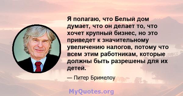 Я полагаю, что Белый дом думает, что он делает то, что хочет крупный бизнес, но это приведет к значительному увеличению налогов, потому что всем этим работникам, которые должны быть разрешены для их детей.