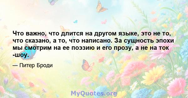 Что важно, что длится на другом языке, это не то, что сказано, а то, что написано. За сущность эпохи мы смотрим на ее поэзию и его прозу, а не на ток -шоу.