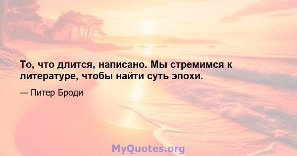 То, что длится, написано. Мы стремимся к литературе, чтобы найти суть эпохи.