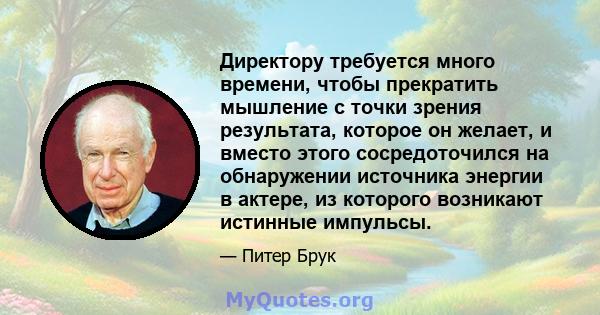 Директору требуется много времени, чтобы прекратить мышление с точки зрения результата, которое он желает, и вместо этого сосредоточился на обнаружении источника энергии в актере, из которого возникают истинные импульсы.