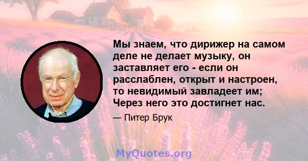 Мы знаем, что дирижер на самом деле не делает музыку, он заставляет его - если он расслаблен, открыт и настроен, то невидимый завладеет им; Через него это достигнет нас.