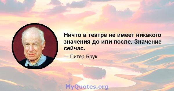 Ничто в театре не имеет никакого значения до или после. Значение сейчас.