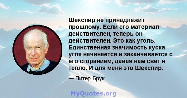 Шекспир не принадлежит прошлому. Если его материал действителен, теперь он действителен. Это как уголь. Единственная значимость куска угля начинается и заканчивается с его сгоранием, давая нам свет и тепло. И для меня