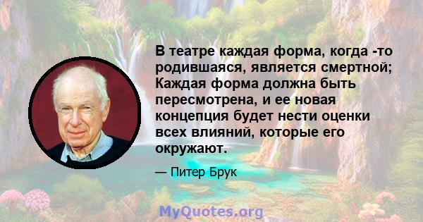 В театре каждая форма, когда -то родившаяся, является смертной; Каждая форма должна быть пересмотрена, и ее новая концепция будет нести оценки всех влияний, которые его окружают.