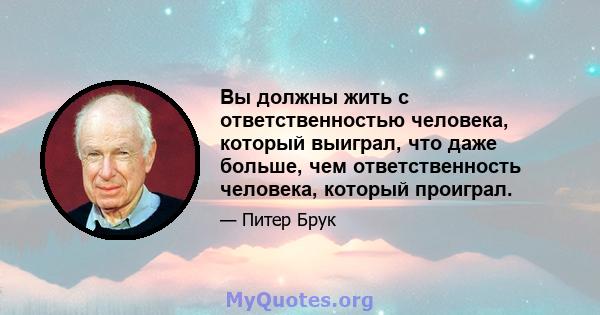 Вы должны жить с ответственностью человека, который выиграл, что даже больше, чем ответственность человека, который проиграл.