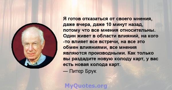 Я готов отказаться от своего мнения, даже вчера, даже 10 минут назад, потому что все мнения относительны. Один живет в области влияний, на кого -то влияет все встречи, на все это обмен влияниями, все мнения являются