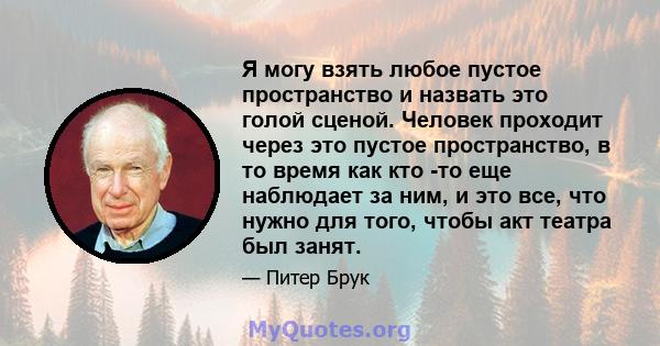 Я могу взять любое пустое пространство и назвать это голой сценой. Человек проходит через это пустое пространство, в то время как кто -то еще наблюдает за ним, и это все, что нужно для того, чтобы акт театра был занят.