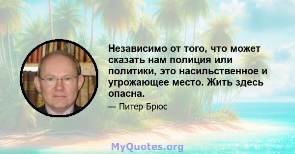 Независимо от того, что может сказать нам полиция или политики, это насильственное и угрожающее место. Жить здесь опасна.