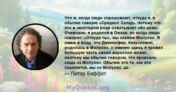 Что ж, когда люди спрашивают, откуда я, я обычно говорю «Средний Запад», потому что это в некотором роде охватывает оба дома. Очевидно, я родился в Омахе, но когда люди говорят: «Откуда ты», мы скажем Милуоки. Я имею в