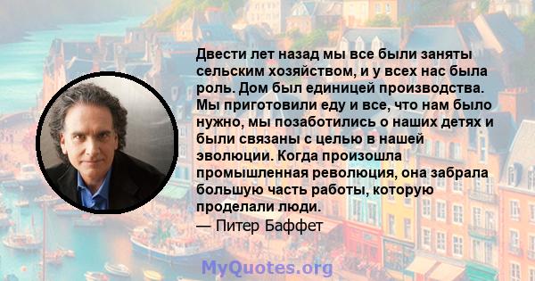 Двести лет назад мы все были заняты сельским хозяйством, и у всех нас была роль. Дом был единицей производства. Мы приготовили еду и все, что нам было нужно, мы позаботились о наших детях и были связаны с целью в нашей