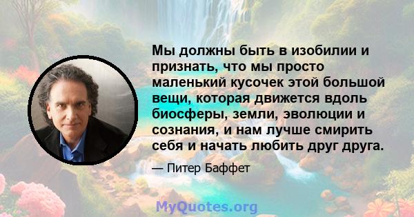 Мы должны быть в изобилии и признать, что мы просто маленький кусочек этой большой вещи, которая движется вдоль биосферы, земли, эволюции и сознания, и нам лучше смирить себя и начать любить друг друга.