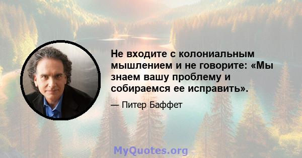 Не входите с колониальным мышлением и не говорите: «Мы знаем вашу проблему и собираемся ее исправить».