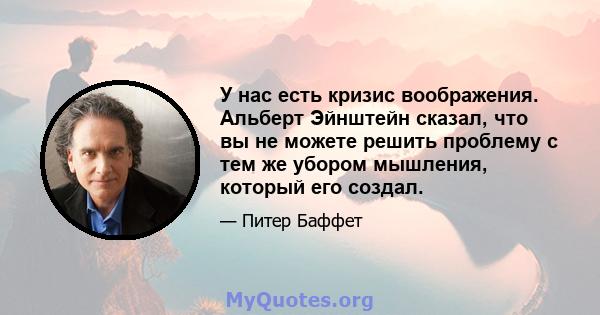 У нас есть кризис воображения. Альберт Эйнштейн сказал, что вы не можете решить проблему с тем же убором мышления, который его создал.