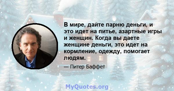 В мире, дайте парню деньги, и это идет на питье, азартные игры и женщин. Когда вы даете женщине деньги, это идет на кормление, одежду, помогает людям.