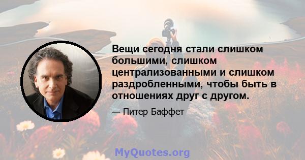 Вещи сегодня стали слишком большими, слишком централизованными и слишком раздробленными, чтобы быть в отношениях друг с другом.