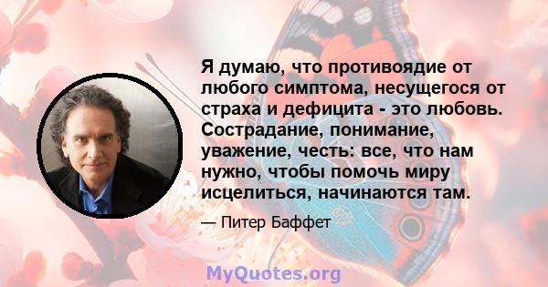 Я думаю, что противоядие от любого симптома, несущегося от страха и дефицита - это любовь. Сострадание, понимание, уважение, честь: все, что нам нужно, чтобы помочь миру исцелиться, начинаются там.