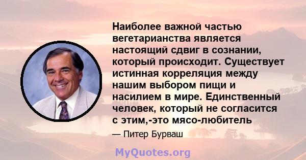 Наиболее важной частью вегетарианства является настоящий сдвиг в сознании, который происходит. Существует истинная корреляция между нашим выбором пищи и насилием в мире. Единственный человек, который не согласится с