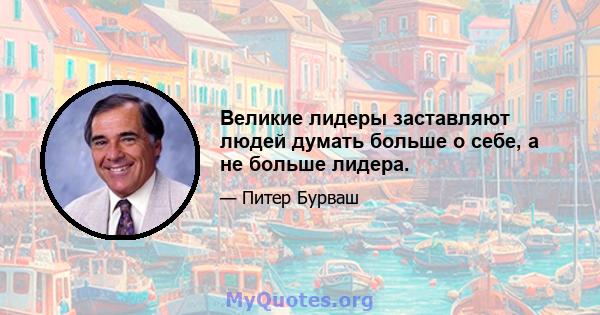 Великие лидеры заставляют людей думать больше о себе, а не больше лидера.