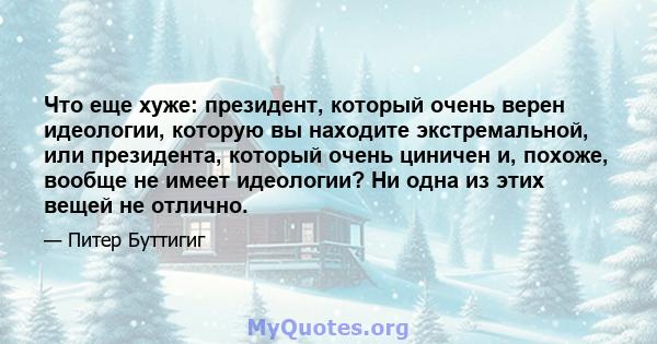 Что еще хуже: президент, который очень верен идеологии, которую вы находите экстремальной, или президента, который очень циничен и, похоже, вообще не имеет идеологии? Ни одна из этих вещей не отлично.